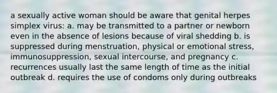 a sexually active woman should be aware that genital herpes simplex virus: a. may be transmitted to a partner or newborn even in the absence of lesions because of viral shedding b. is suppressed during menstruation, physical or emotional stress, immunosuppression, sexual intercourse, and pregnancy c. recurrences usually last the same length of time as the initial outbreak d. requires the use of condoms only during outbreaks