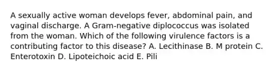 A sexually active woman develops fever, abdominal pain, and vaginal discharge. A Gram-negative diplococcus was isolated from the woman. Which of the following virulence factors is a contributing factor to this disease? A. Lecithinase B. M protein C. Enterotoxin D. Lipoteichoic acid E. Pili