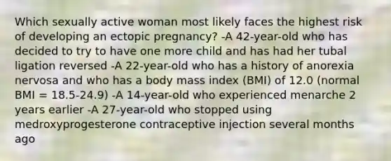 Which sexually active woman most likely faces the highest risk of developing an ectopic pregnancy? -A 42-year-old who has decided to try to have one more child and has had her tubal ligation reversed -A 22-year-old who has a history of anorexia nervosa and who has a body mass index (BMI) of 12.0 (normal BMI = 18.5-24.9) -A 14-year-old who experienced menarche 2 years earlier -A 27-year-old who stopped using medroxyprogesterone contraceptive injection several months ago