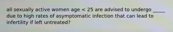 all sexually active women age < 25 are advised to undergo _____ due to high rates of asymptomatic infection that can lead to infertility if left untreated?