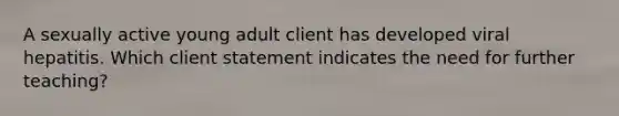 A sexually active young adult client has developed viral hepatitis. Which client statement indicates the need for further teaching?