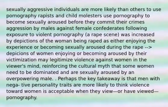 sexually aggressive individuals are more likely than others to use pornography rapists and child molesters use pornography to become sexually aroused before they commit their crimes aggression by males against female confederates following exposure to violent pornography (a rape scene) was increased by depictions of the woman being raped as either enjoying the experience or becoming sexually aroused during the rape --> depicions of women enjoying or becoming aroused by their victimization may legitimize violence against women in the viewer's mind, reinforcing the cultural myth that some women need to be dominated and are sexually aroused by an overpowering male. . Perhaps the key takeaway is that men with nega- tive personality traits are more likely to think violence toward women is acceptable when they view—or have viewed—pornography.