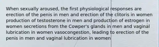 When sexually aroused, the first physiological responses are erection of the penis in men and erection of the clitoris in women production of testosterone in men and production of estrogen in women secretions from the Cowper's glands in men and vaginal lubrication in women vasocongestion, leading to erection of the penis in men and vaginal lubrication in women