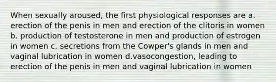 When sexually aroused, the first physiological responses are a. erection of the penis in men and erection of the clitoris in women b. production of testosterone in men and production of estrogen in women c. secretions from the Cowper's glands in men and vaginal lubrication in women d.vasocongestion, leading to erection of the penis in men and vaginal lubrication in women