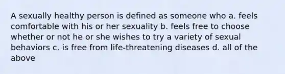 A sexually healthy person is defined as someone who a. feels comfortable with his or her sexuality b. feels free to choose whether or not he or she wishes to try a variety of sexual behaviors c. is free from life-threatening diseases d. all of the above