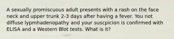 A sexually promiscuous adult presents with a rash on the face neck and upper trunk 2-3 days after having a fever. You not diffuse lypmhadenopathy and your suscpicion is confirmed with ELISA and a Western Blot tests. What is it?