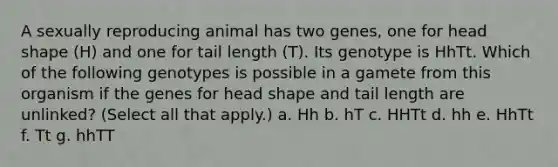 A sexually reproducing animal has two genes, one for head shape (H) and one for tail length (T). Its genotype is HhTt. Which of the following genotypes is possible in a gamete from this organism if the genes for head shape and tail length are unlinked? (Select all that apply.) a. Hh b. hT c. HHTt d. hh e. HhTt f. Tt g. hhTT