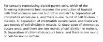 For sexually reproducing diploid parent cells, which of the following statements best explains the production of haploid cells that occurs in meiosis but not in mitosis? A: Separation of chromatids occurs once, and there is one round of cell division in meiosis. B: Separation of chromatids occurs twice, and there are two rounds of cell division in mitosis. C: Separation of chromatids occurs once, and there are two rounds of cell division in meiosis. D: Separation of chromatids occurs twice, and there is one round of cell division in mitosis.