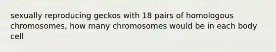 sexually reproducing geckos with 18 pairs of homologous chromosomes, how many chromosomes would be in each body cell