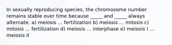 In sexually reproducing species, the chromosome number remains stable over time because _____ and _____ always alternate. a) meiosis ... fertilization b) meiosis ... mitosis c) mitosis ... fertilization d) meiosis ... interphase e) meiosis I ... meiosis II