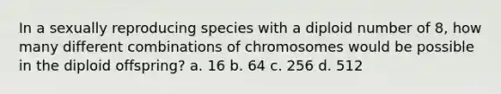 In a sexually reproducing species with a diploid number of 8, how many different combinations of chromosomes would be possible in the diploid offspring? a. 16 b. 64 c. 256 d. 512