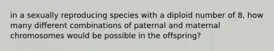 in a sexually reproducing species with a diploid number of 8, how many different combinations of paternal and maternal chromosomes would be possible in the offspring?