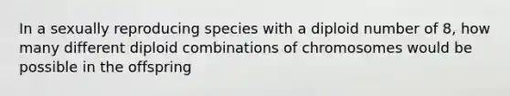 In a sexually reproducing species with a diploid number of 8, how many different diploid combinations of chromosomes would be possible in the offspring