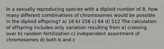 In a sexually reproducing species with a diploid number of 8, how many different combinations of chromosomes would be possible in the diploid offspring? a) 16 b) 256 c) 64 d) 512 The calculation of offspring includes only variation resulting from a) crossing over b) random fertilization c) independent assortment of chromosomes d) both b and c