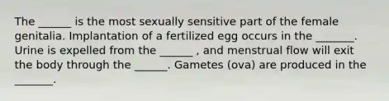 The ______ is the most sexually sensitive part of the female genitalia. Implantation of a fertilized egg occurs in the _______. Urine is expelled from the ______ , and menstrual flow will exit the body through the ______. Gametes (ova) are produced in the _______.