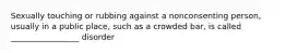 Sexually touching or rubbing against a nonconsenting person, usually in a public place, such as a crowded bar, is called _________________ disorder