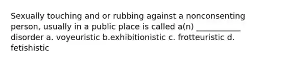 Sexually touching and or rubbing against a nonconsenting person, usually in a public place is called a(n) ___________ disorder a. voyeuristic b.exhibitionistic c. frotteuristic d. fetishistic