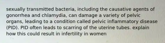 sexually transmitted bacteria, including the causative agents of gonorrhea and chlamydia, can damage a variety of pelvic organs, leading to a condition called pelvic inflammatory disease (PID). PID often leads to scarring of the uterine tubes. explain how this could result in infertility in women