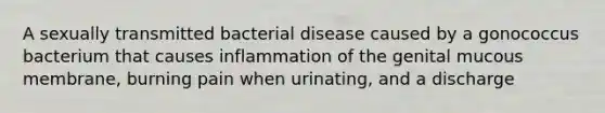 A sexually transmitted bacterial disease caused by a gonococcus bacterium that causes inflammation of the genital mucous membrane, burning pain when urinating, and a discharge