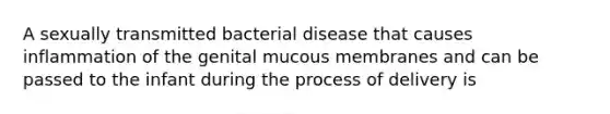 A sexually transmitted bacterial disease that causes inflammation of the genital mucous membranes and can be passed to the infant during the process of delivery is