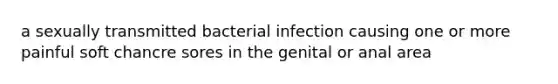 a sexually transmitted bacterial infection causing one or more painful soft chancre sores in the genital or anal area