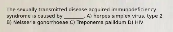 The sexually transmitted disease acquired immunodeficiency syndrome is caused by ________. A) herpes simplex virus, type 2 B) Neisseria gonorrhoeae C) Treponema pallidum D) HIV