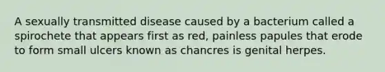 A sexually transmitted disease caused by a bacterium called a spirochete that appears first as red, painless papules that erode to form small ulcers known as chancres is genital herpes.