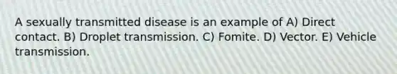 A sexually transmitted disease is an example of A) Direct contact. B) Droplet transmission. C) Fomite. D) Vector. E) Vehicle transmission.