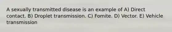 A sexually transmitted disease is an example of A) Direct contact. B) Droplet transmission. C) Fomite. D) Vector. E) Vehicle transmission