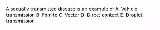 A sexually transmitted disease is an example of A. Vehicle transmission B. Fomite C. Vector D. Direct contact E. Droplet transmission