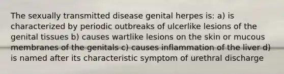 The sexually transmitted disease genital herpes is: a) is characterized by periodic outbreaks of ulcerlike lesions of the genital tissues b) causes wartlike lesions on the skin or mucous membranes of the genitals c) causes inflammation of the liver d) is named after its characteristic symptom of urethral discharge