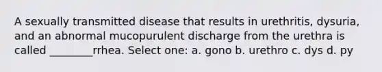 A sexually transmitted disease that results in urethritis, dysuria, and an abnormal mucopurulent discharge from the urethra is called ________rrhea. Select one: a. gono b. urethro c. dys d. py