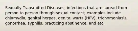 Sexually Transmitted Diseases; infections that are spread from person to person through sexual contact; examples include chlamydia, genital herpes, genital warts (HPV), trichomoniasis, gonorrhea, syphilis, practicing abstinence, and etc.