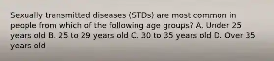 Sexually transmitted diseases (STDs) are most common in people from which of the following age groups? A. Under 25 years old B. 25 to 29 years old C. 30 to 35 years old D. Over 35 years old