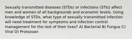 Sexually transmitted diseases (STDs) or infections (STIs) affect men and women of all backgrounds and economic levels. Using knowledge of STDs, what type of sexually transmitted infection will need treatment for symptoms and infection control management for the rest of their lives? A) Bacterial B) Fungus C) Viral D) Protozoan