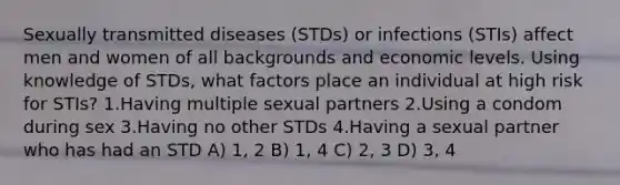 Sexually transmitted diseases (STDs) or infections (STIs) affect men and women of all backgrounds and economic levels. Using knowledge of STDs, what factors place an individual at high risk for STIs? 1.Having multiple sexual partners 2.Using a condom during sex 3.Having no other STDs 4.Having a sexual partner who has had an STD A) 1, 2 B) 1, 4 C) 2, 3 D) 3, 4