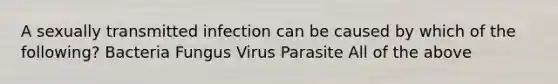 A sexually transmitted infection can be caused by which of the following? Bacteria Fungus Virus Parasite All of the above