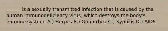 ______ is a sexually transmitted infection that is caused by the human immunodeficiency virus, which destroys the body's immune system. A.) Herpes B.) Gonorrhea C.) Syphilis D.) AIDS