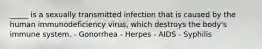 _____ is a sexually transmitted infection that is caused by the human immunodeficiency virus, which destroys the body's immune system. - Gonorrhea - Herpes - AIDS - Syphilis