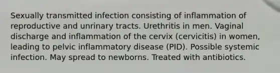 Sexually transmitted infection consisting of inflammation of reproductive and unrinary tracts. Urethritis in men. Vaginal discharge and inflammation of the cervix (cervicitis) in women, leading to pelvic inflammatory disease (PID). Possible systemic infection. May spread to newborns. Treated with antibiotics.