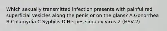 Which sexually transmitted infection presents with painful red superficial vesicles along the penis or on the glans? A.Gonorrhea B.Chlamydia C.Syphilis D.Herpes simplex virus 2 (HSV-2)