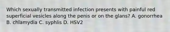 Which sexually transmitted infection presents with painful red superficial vesicles along the penis or on the glans? A. gonorrhea B. chlamydia C. syphlis D. HSV2