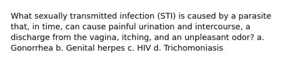 What sexually transmitted infection (STI) is caused by a parasite that, in time, can cause painful urination and intercourse, a discharge from the vagina, itching, and an unpleasant odor? a. Gonorrhea b. Genital herpes c. HIV d. Trichomoniasis