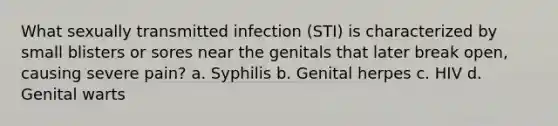 What sexually transmitted infection (STI) is characterized by small blisters or sores near the genitals that later break open, causing severe pain? a. Syphilis b. Genital herpes c. HIV d. Genital warts