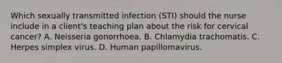 Which sexually transmitted infection (STI) should the nurse include in a client's teaching plan about the risk for cervical cancer? A. Neisseria gonorrhoea. B. Chlamydia trachomatis. C. Herpes simplex virus. D. Human papillomavirus.