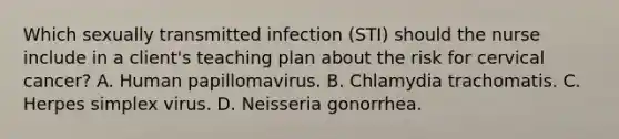 Which sexually transmitted infection (STI) should the nurse include in a client's teaching plan about the risk for cervical cancer? A. Human papillomavirus. B. Chlamydia trachomatis. C. Herpes simplex virus. D. Neisseria gonorrhea.