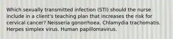 Which sexually transmitted infection (STI) should the nurse include in a client's teaching plan that increases the risk for cervical cancer? Neisseria gonorrhoea. Chlamydia trachomatis. Herpes simplex virus. Human papillomavirus.