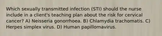 Which sexually transmitted infection (STI) should the nurse include in a client's teaching plan about the risk for cervical cancer? A) Neisseria gonorrhoea. B) Chlamydia trachomatis. C) Herpes simplex virus. D) Human papillomavirus.