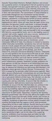 Sexually Transmitted Infections: Multiple infections and viruses are caused by various microorganisms that are spread by sexual contact, through both oral and vaginal intercourse. All of these infections have the potential to cause infertility and painful and sometimes life-threatening infections of the genitals and pelvis in both men and women. The transmission of these diseases is preventable through the use of protection during intimate contact, frequent screening for those engaged in risky lifestyle behavior, abstinence, or limiting the number of sexual partners. Four most commonly occurring in the United States: Human Papillomavirus (HPV): There are more than 40 types of this virus that affect the genitals, mouth, and throat. It spreads through intercourse or oral sex. There are vaccines available to protect people against many of the strains of HPV but not all, and as such, use of condoms (both male and female) is still encouraged. HPV not only causes genital warts, but it is the leading cause of cervical, oral, penile, vaginal, and vulvar cancers. Symptoms of HPV include cauliflower-like bumps on the genitals. Complications other than those common to all STDs include oral and upper respiratory lesions and, as mentioned, cancer. Chlamydia: Difficult to treat, this infection is caused by bacteria called chlamydia trachomatis. Symptoms may not ever develop and, as a result, people who are infected may never know. The symptoms that may be present are painful urination, both penile and vaginal discharge, pain of the genitals, pain during intercourse, and post-intercourse bleeding in women. Chlamydia can not only spread to the rectum but to the eyes as well. Those infected with chlamydia not only suffer from the complications mentioned for all STDs, but it can also be spread to unborn babies from infected mothers. It can also cause arthritis and pelvic inflammatory disease. Treatment includes antibiotics for both partners so that the infection is not transmitted back and forth between them. In some severe cases, surgical intervention may be required for infections and abscesses that develop in the abdomen and/or genitals of those infected. Trichomoniasis: This STD is caused by the parasite called trichomonas vaginalis. Most often, persons infected with trichomoniasis do not know they are infected. Women who are infected and are pregnant are at a high risk of premature delivery of their baby. The infection can also be transmitted to the baby as it passes through the birth canal, causing skin and eye infections. To ensure that the infection is treated properly, both partners need to be treated with antibiotics to ensure that the infection does not continue to be transmitted between them. When symptoms do occur, they include foul-smelling vaginal discharge, burning, itching, and redness of the genitals and pain with urination and sexual intercourse for both sexes. Gonorrhea: Caused by the bacteria Neisseria gonorrhoeae, this STI not only affects the organs of the reproductive system but the eyes, throat, mouth, and rectum as well. Like the other STDs, it can be transmitted to babies during childbirth. Symptoms of gonorrhea include painful urination, foul smelling discharge from the vagina or penis, and sometimes inflammation of one or both testicles. Painful intercourse is often experienced by both sexes. Gonorrhea can spread to the joints and cause infectious arthritis and can be extremely painful. When it spreads to the eyes, gonorrhea causes pain, discharge, and a sensitivity to light. Like all the other STIs caused by bacteria, antibiotics must be prescribed and taken by both partners to prevent the transmission between partners from continuing.