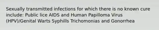 Sexually transmitted infections for which there is no known cure include: Public lice AIDS and Human Papilloma Virus (HPV)/Genital Warts Syphills Trichomonias and Gonorrhea